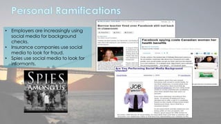 • Employers are increasingly using 
social media for background 
checks. 
• Insurance companies use social 
media to look for fraud. 
• Spies use social media to look for 
informants. 
 