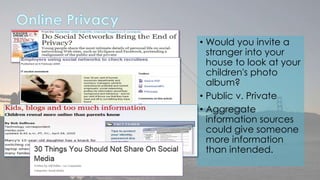 • Would you invite a 
stranger into your 
house to look at your 
children's photo 
album? 
• Public v. Private 
• Aggregate 
information sources 
could give someone 
more information 
than intended. 
 