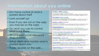 • Do I have control of what is 
posted about me? 
• Look yourself up! 
• Even if you are not on the web, 
you may be on the web! 
• Do what you can to control 
what is out there. 
• What is your social relevancy 
(Reputation)? 
• Setup alerts and monitor what is 
posted about you. 
• Public records on the web… 
 