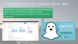 Information, once on the Internet, can be there for 
years, even if the service claims it is gone 
Don’t post anything you wouldn’t want seen by 
everyone 
 