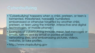 • "Cyberbullying" happens when a child, preteen, or teen is 
tormented, threatened, harassed, humiliated, 
embarrassed or otherwise targeted by another child, 
preteen, or teen using the Internet, interactive and digital 
technologies, or mobile phones 
• Examples of cyberbullying include, mean text messages or 
emails, rumors sent by email or posted on social 
networking sites, and embarrassing pictures, videos, 
websites, or fake profiles. 
• http://www.stopbullying.gov 
 