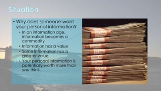 • Why does someone want 
your personal information? 
• In an information age, 
information becomes a 
commodity 
• Information has a value 
• Some information has a 
greater value 
• Your personal information is 
potentially worth more than 
you think 
 