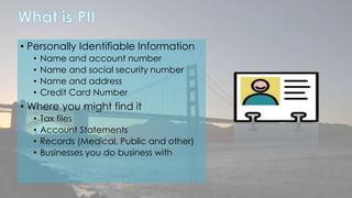 • Personally Identifiable Information 
• Name and account number 
• Name and social security number 
• Name and address 
• Credit Card Number 
• Where you might find it 
• Tax files 
• Account Statements 
• Records (Medical, Public and other) 
• Businesses you do business with 
 