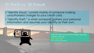 • “Identity fraud," consists mainly of someone making 
unauthorized charges to your credit card. 
• “Identity theft,” is when someone gathers your personal 
information and assumes your identity as their own. 
"Identify theft is one of the fastest growing 
crimes in the US." 
John Ashcroft 
79th US Attorney General 
 