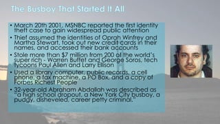 • March 20th 2001, MSNBC reported the first identity 
theft case to gain widespread public attention 
• Thief assumed the identities of Oprah Winfrey and 
Martha Stewart, took out new credit cards in their 
names, and accessed their bank accounts 
• Stole more than $7 million from 200 of the world’s 
super rich - Warren Buffet and George Soros, tech 
tycoons Paul Allen and Larry Ellison 
• Used a library computer, public records, a cell 
phone, a fax machine, a PO Box, and a copy of 
Forbes Richest People 
• 32-year-old Abraham Abdallah was described as 
“a high school dropout, a New York City busboy, a 
pudgy, disheveled, career petty criminal.” 
 