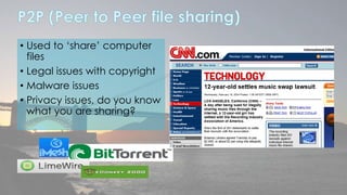 • Used to ‘share’ computer 
files 
• Legal issues with copyright 
• Malware issues 
• Privacy issues, do you know 
what you are sharing? 
 