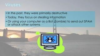 • In the past, they were primarily destructive 
• Today, they focus on stealing information 
• Or using your computer as a Bot (Zombie) to send out SPAM 
or attack other systems 
 
