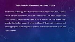 Cybersecurity Awareness and Training for Fintech
The financial technology (fintech) sector deals with highly sensitive data—banking
details, personal information, and digital transactions. This makes fintech firms
prime targets for cybercriminals. While technical defenses are vital, human error
remains the leading cause of cyber incidents. Cybersecurity awareness and
training programs ensure employees, partners, and even customers act as the first
line of defense.
 