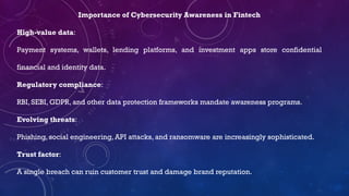 Importance of Cybersecurity Awareness in Fintech
High-value data:
Payment systems, wallets, lending platforms, and investment apps store confidential
financial and identity data.
Regulatory compliance:
RBI, SEBI, GDPR, and other data protection frameworks mandate awareness programs.
Evolving threats:
Phishing, social engineering, API attacks, and ransomware are increasingly sophisticated.
Trust factor:
A single breach can ruin customer trust and damage brand reputation.
 