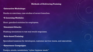 Methods of Delivering Training
•Interactive Workshops:
Hands-on exercises, case studies of recent breaches.
•E-Learning Modules:
Short, gamified modules for employees.
•Simulated Attacks:
Phishing simulations to test real-world responses.
•Role-based Training:
Specialized sessions for developers, customer service teams, and executives.
•Awareness Campaigns:
Posters, emails, newsletters,“cyber hygiene week.”
 
