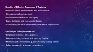 Benefits of Effective Awareness & Training
•Reduced risk of insider threats and human error.
•Stronger compliance posture.
•Increased customer trust and loyalty.
•Faster detection and response to threats.
•Culture of cybersecurity ownership across the organization.
Challenges in Implementation
•Employee resistance or negligence.
•Keeping training updated with evolving threats.
•Measuring effectiveness (e.g., reduction in phishing clicks).
•Balancing security with user convenience.
 
