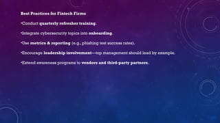 Best Practices for Fintech Firms
•Conduct quarterly refresher training.
•Integrate cybersecurity topics into onboarding.
•Use metrics & reporting (e.g., phishing test success rates).
•Encourage leadership involvement—top management should lead by example.
•Extend awareness programs to vendors and third-party partners.
 