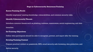 Steps in Cybersecurity Awareness Training
Assess Training Needs
Identify employees’ existing knowledge, vulnerabilities, and common security risks.
Identify Cybersecurity Threats
Introduce common threats such as phishing, malware, ransomware, social engineering, and data
breaches.
Set Training Objectives
Define what participants should be able to recognize, prevent, and report after the training.
Develop Training Content
Prepare practical content on passwords, MFA, email security, safe browsing, data protection, and
device security.
 