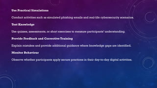 Use Practical Simulations
Conduct activities such as simulated phishing emails and real-life cybersecurity scenarios.
Test Knowledge
Use quizzes, assessments, or short exercises to measure participants’ understanding.
Provide Feedback and Corrective Training
Explain mistakes and provide additional guidance where knowledge gaps are identified.
Monitor Behaviour
Observe whether participants apply secure practices in their day-to-day digital activities.
 