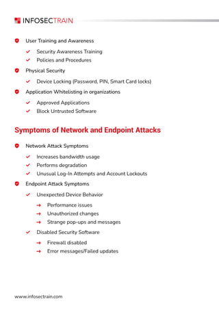 www.infosectrain.com
User Training and Awareness
Security Awareness Training
Policies and Procedures
Application Whitelisting in organizations
Approved Applications
Block Untrusted Software
Physical Security
Device Locking (Password, PIN, Smart Card locks)
Symptoms of Network and Endpoint Attacks
Network Attack Symptoms
Increases bandwidth usage
Performs degradation
Unusual Log-In Attempts and Account Lockouts
Endpoint Attack Symptoms
Unexpected Device Behavior
Performance issues
Unauthorized changes
Strange pop-ups and messages
Disabled Security Software
Firewall disabled
Error messages/Failed updates
 
