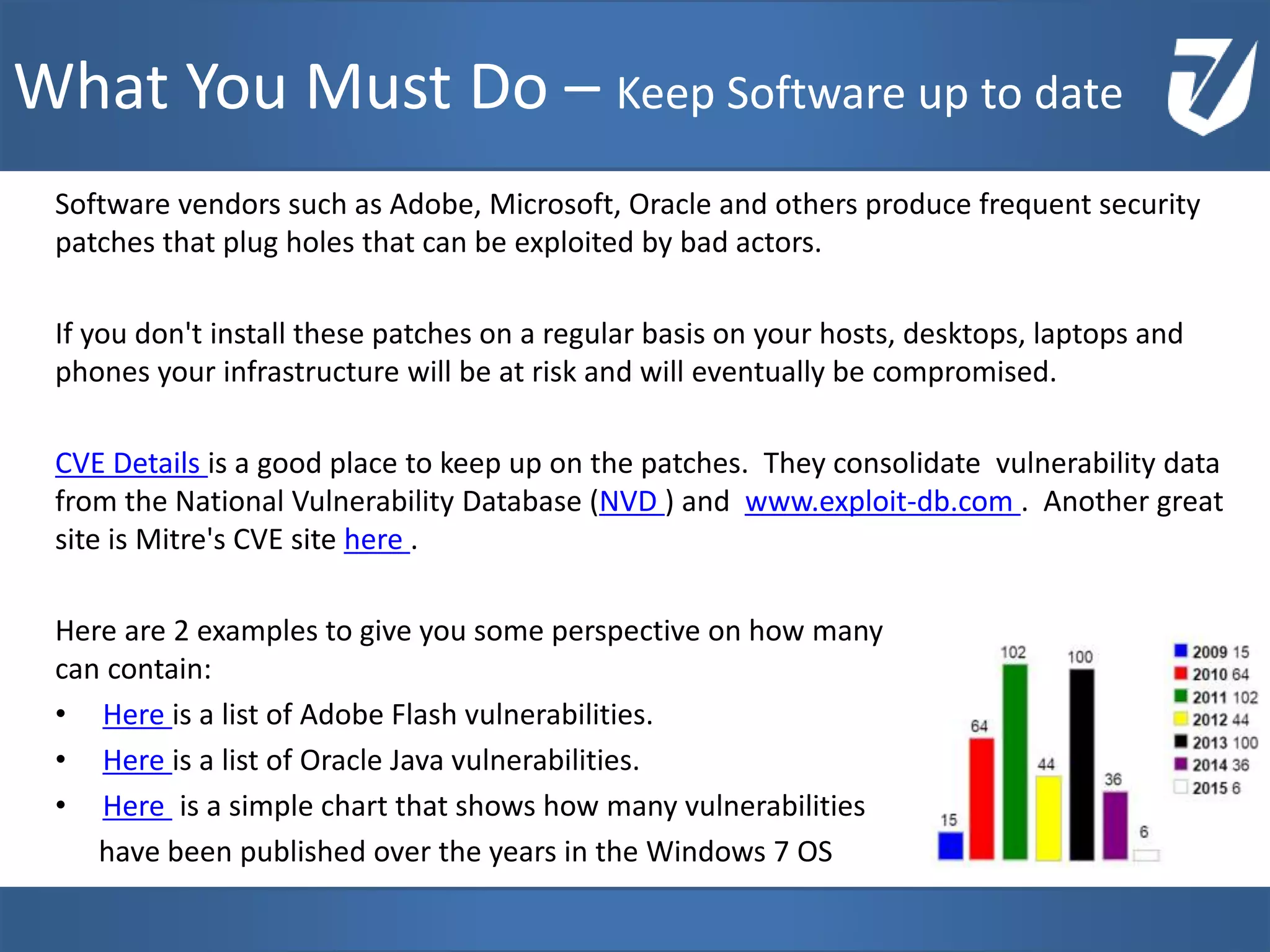Software vendors such as Adobe, Microsoft, Oracle and others produce frequent security
patches that plug holes that can be exploited by bad actors.
If you don't install these patches on a regular basis on your hosts, desktops, laptops and
phones your infrastructure will be at risk and will eventually be compromised.
CVE Details is a good place to keep up on the patches. They consolidate vulnerability data
from the National Vulnerability Database (NVD ) and www.exploit-db.com . Another great
site is Mitre's CVE site here .
Here are 2 examples to give you some perspective on how many vulnerabilities a software
can contain:
• Here is a list of Adobe Flash vulnerabilities.
• Here is a list of Oracle Java vulnerabilities.
• Here is a simple chart that shows how many vulnerabilities
have been published over the years in the Windows 7 OS
www.Defensative.com
What You Must Do – Keep Software up to date
 