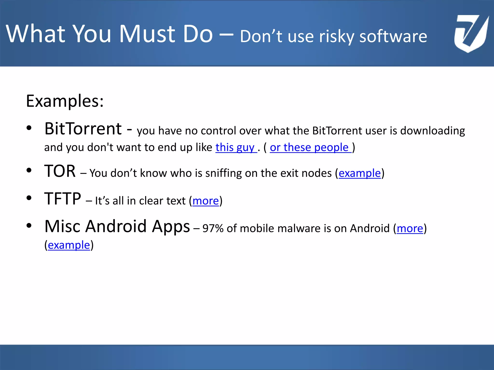 Examples:
• BitTorrent - you have no control over what the BitTorrent user is downloading
and you don't want to end up like this guy . ( or these people )
• TOR – You don’t know who is sniffing on the exit nodes (example)
• TFTP – It’s all in clear text (more)
• Misc Android Apps – 97% of mobile malware is on Android (more)
(example)
www.Defensative.com
What You Must Do – Don’t use risky software
 