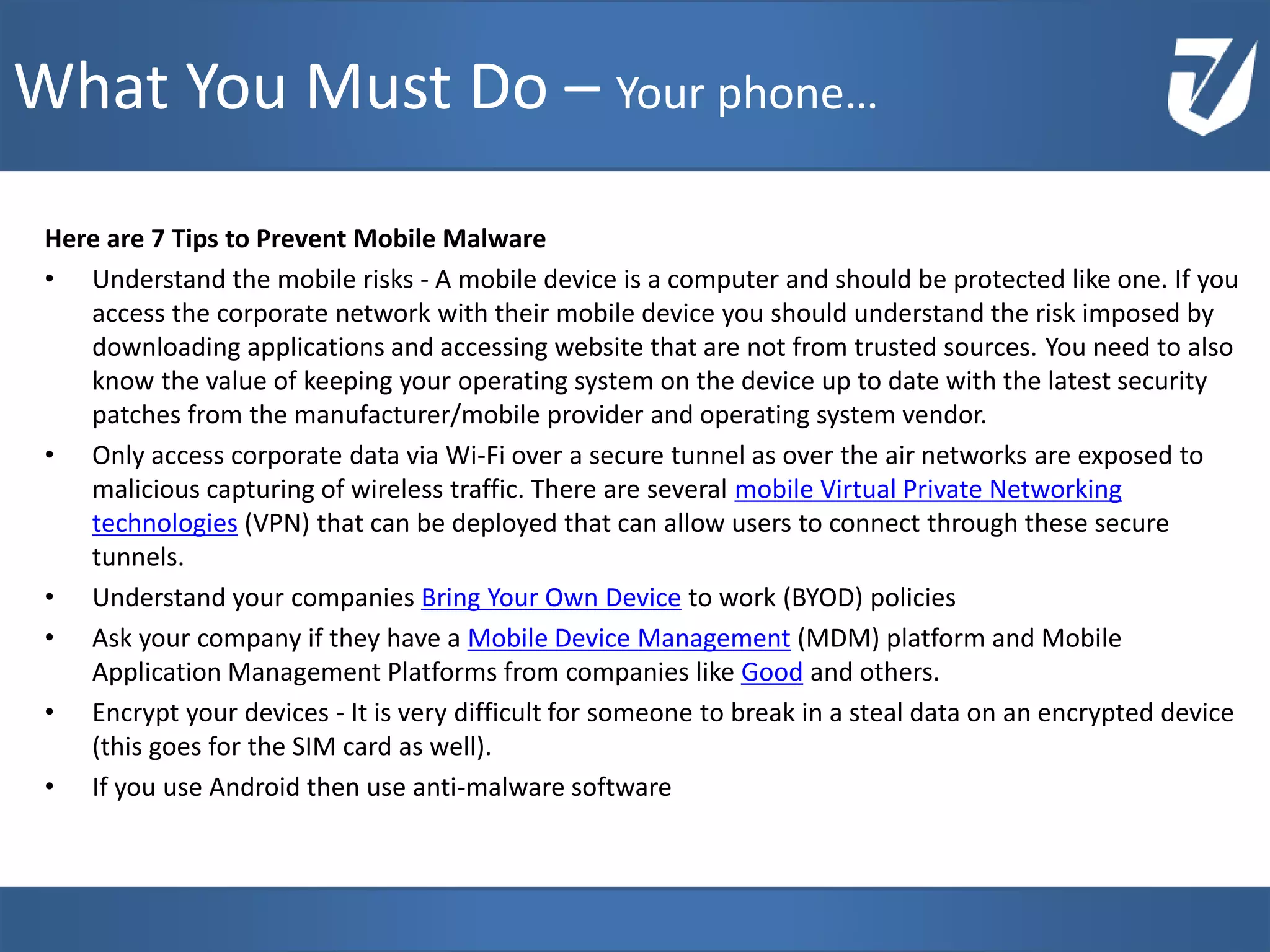 Here are 7 Tips to Prevent Mobile Malware
• Understand the mobile risks - A mobile device is a computer and should be protected like one. If you
access the corporate network with their mobile device you should understand the risk imposed by
downloading applications and accessing website that are not from trusted sources. You need to also
know the value of keeping your operating system on the device up to date with the latest security
patches from the manufacturer/mobile provider and operating system vendor.
• Only access corporate data via Wi-Fi over a secure tunnel as over the air networks are exposed to
malicious capturing of wireless traffic. There are several mobile Virtual Private Networking
technologies (VPN) that can be deployed that can allow users to connect through these secure
tunnels.
• Understand your companies Bring Your Own Device to work (BYOD) policies
• Ask your company if they have a Mobile Device Management (MDM) platform and Mobile
Application Management Platforms from companies like Good and others.
• Encrypt your devices - It is very difficult for someone to break in a steal data on an encrypted device
(this goes for the SIM card as well).
• If you use Android then use anti-malware software
www.Defensative.com
What You Must Do – Your phone…
 