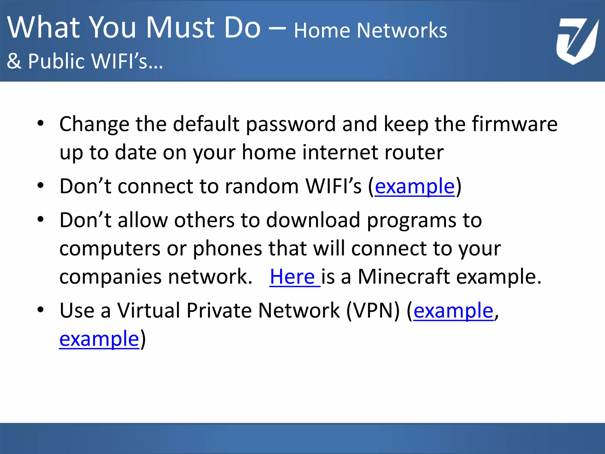 • Change the default password and keep the firmware
up to date on your home internet router
• Don’t connect to random WIFI’s (example)
• Don’t allow others to download programs to
computers or phones that will connect to your
companies network. Here is a Minecraft example.
• Use a Virtual Private Network (VPN) (example,
example)
www.Defensative.com
What You Must Do – Home Networks
& Public WIFI’s…
 