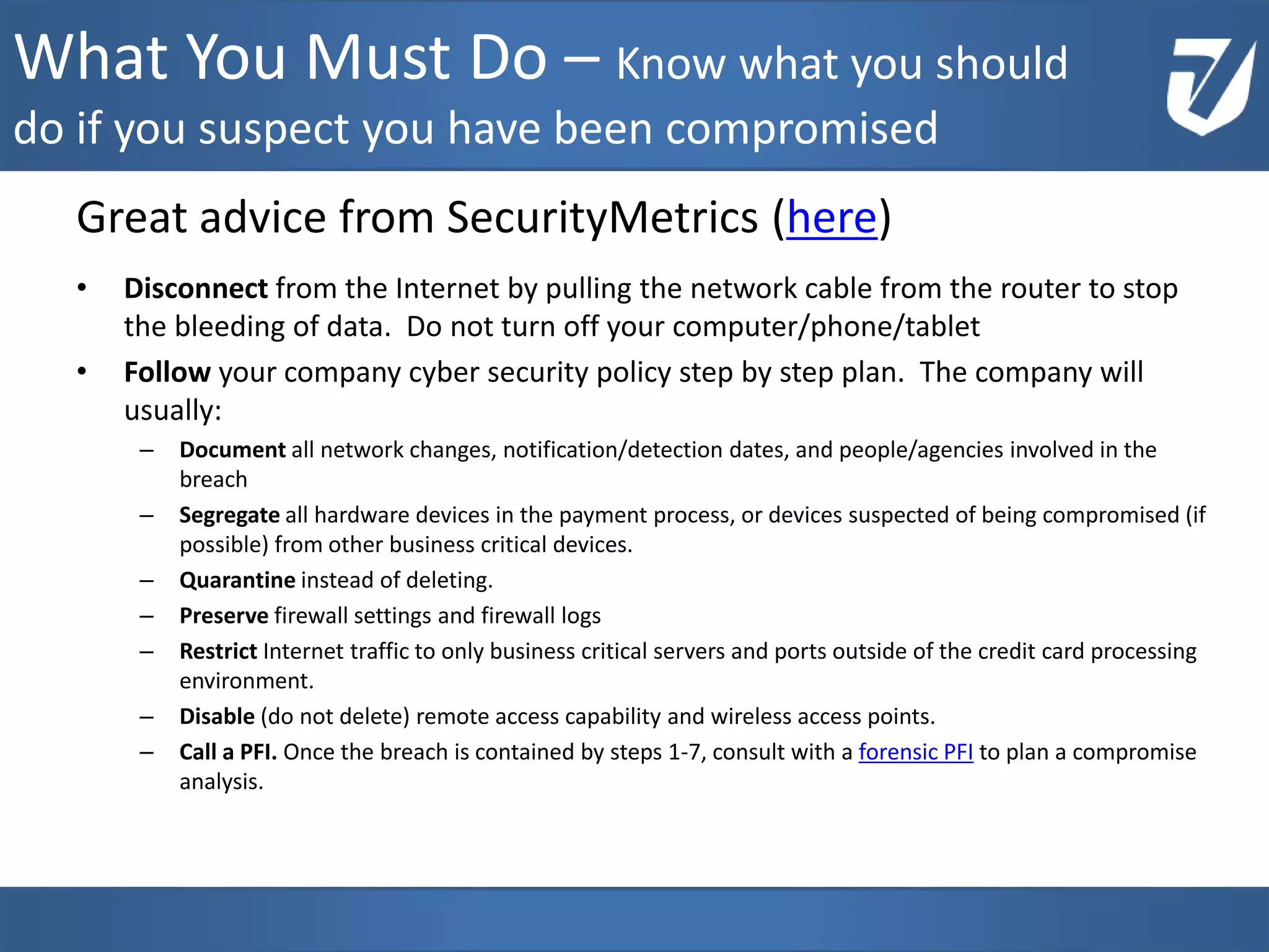 Great advice from SecurityMetrics (here)
• Disconnect from the Internet by pulling the network cable from the router to stop
the bleeding of data. Do not turn off your computer/phone/tablet
• Follow your company cyber security policy step by step plan. The company will
usually:
– Document all network changes, notification/detection dates, and people/agencies involved in the
breach
– Segregate all hardware devices in the payment process, or devices suspected of being compromised (if
possible) from other business critical devices.
– Quarantine instead of deleting.
– Preserve firewall settings and firewall logs
– Restrict Internet traffic to only business critical servers and ports outside of the credit card processing
environment.
– Disable (do not delete) remote access capability and wireless access points.
– Call a PFI. Once the breach is contained by steps 1-7, consult with a forensic PFI to plan a compromise
analysis.
www.Defensative.com
What You Must Do – Know what you should
do if you suspect you have been compromised
 