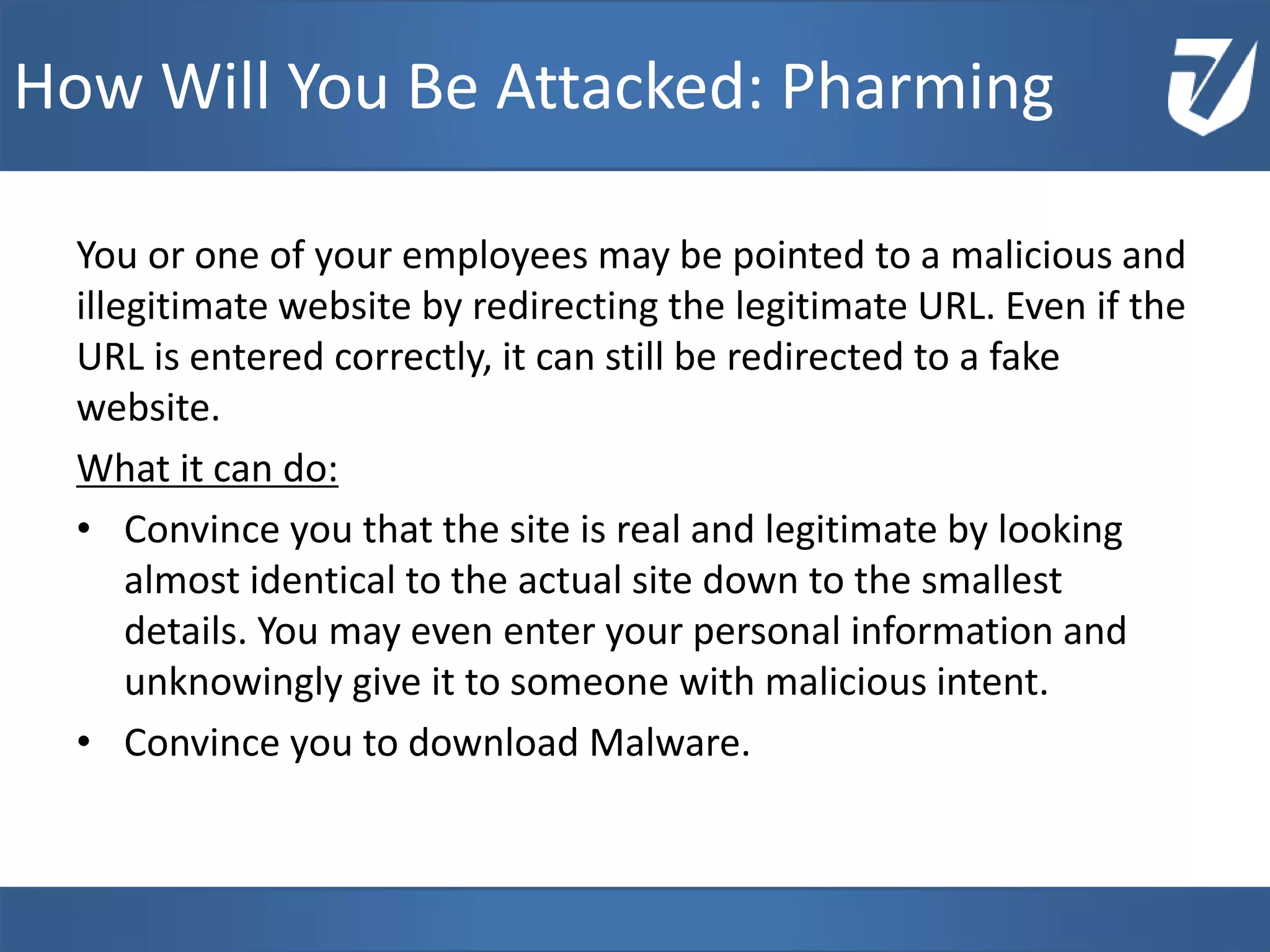 You or one of your employees may be pointed to a malicious and
illegitimate website by redirecting the legitimate URL. Even if the
URL is entered correctly, it can still be redirected to a fake
website.
What it can do:
• Convince you that the site is real and legitimate by looking
almost identical to the actual site down to the smallest
details. You may even enter your personal information and
unknowingly give it to someone with malicious intent.
• Convince you to download Malware.
www.Defensative.com
How Will You Be Attacked: Pharming
 