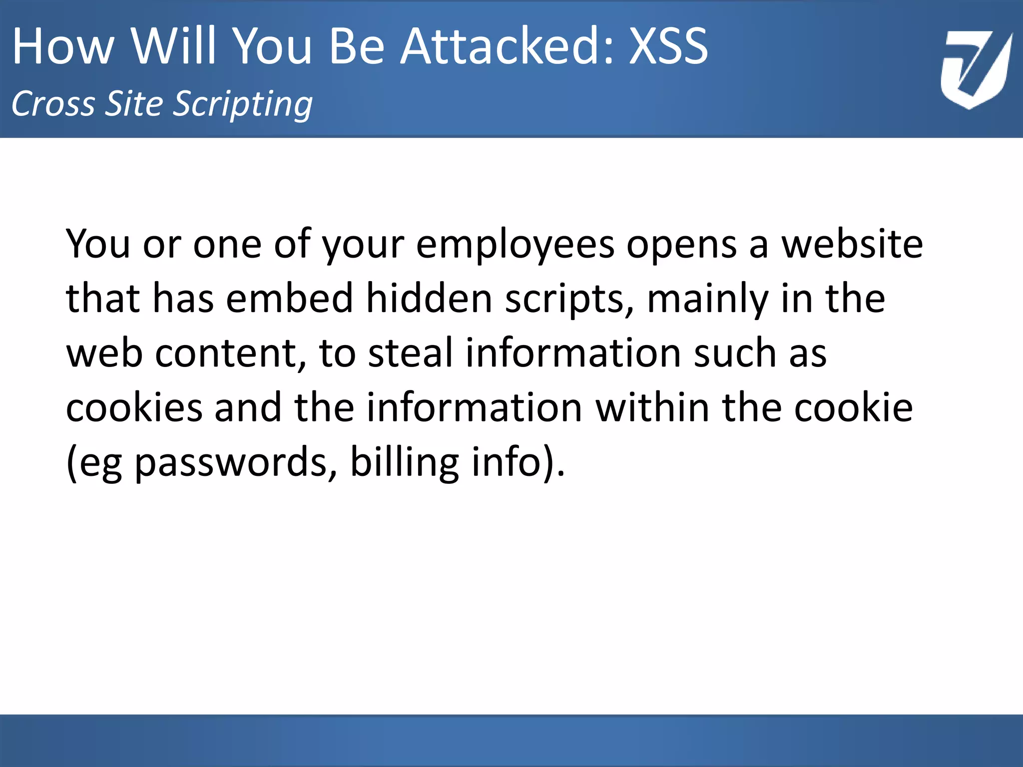 You or one of your employees opens a website
that has embed hidden scripts, mainly in the
web content, to steal information such as
cookies and the information within the cookie
(eg passwords, billing info).
www.Defensative.com
How Will You Be Attacked: XSS
Cross Site Scripting
 