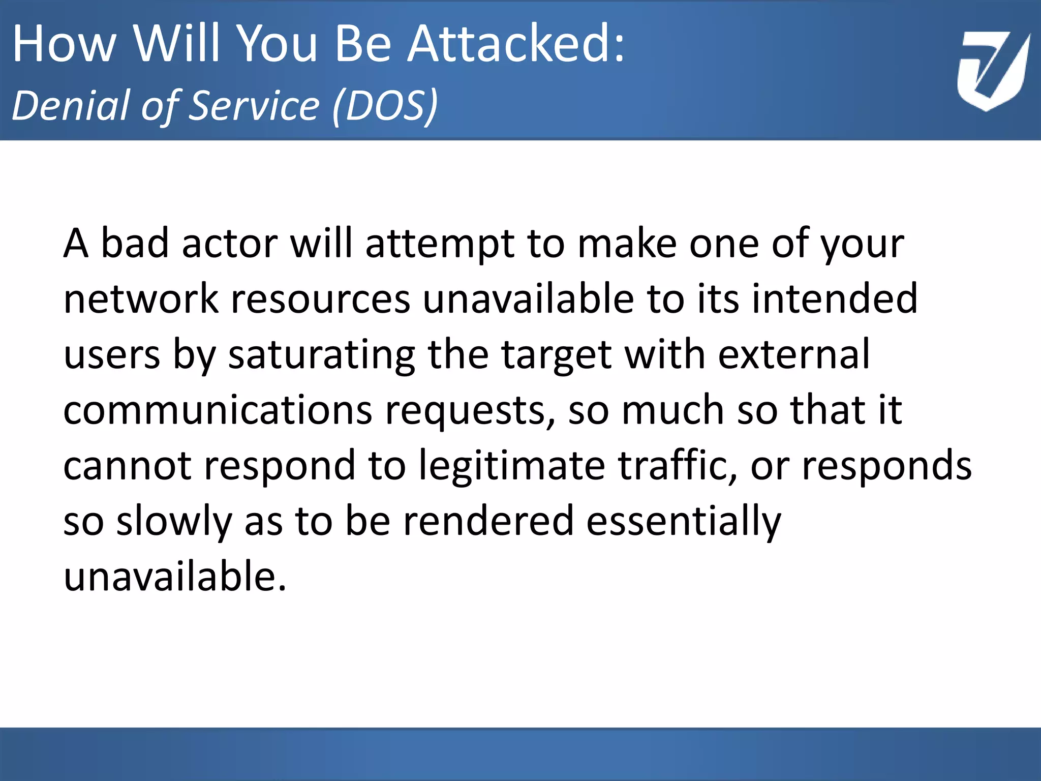 A bad actor will attempt to make one of your
network resources unavailable to its intended
users by saturating the target with external
communications requests, so much so that it
cannot respond to legitimate traffic, or responds
so slowly as to be rendered essentially
unavailable.
www.Defensative.com
How Will You Be Attacked:
Denial of Service (DOS)
 