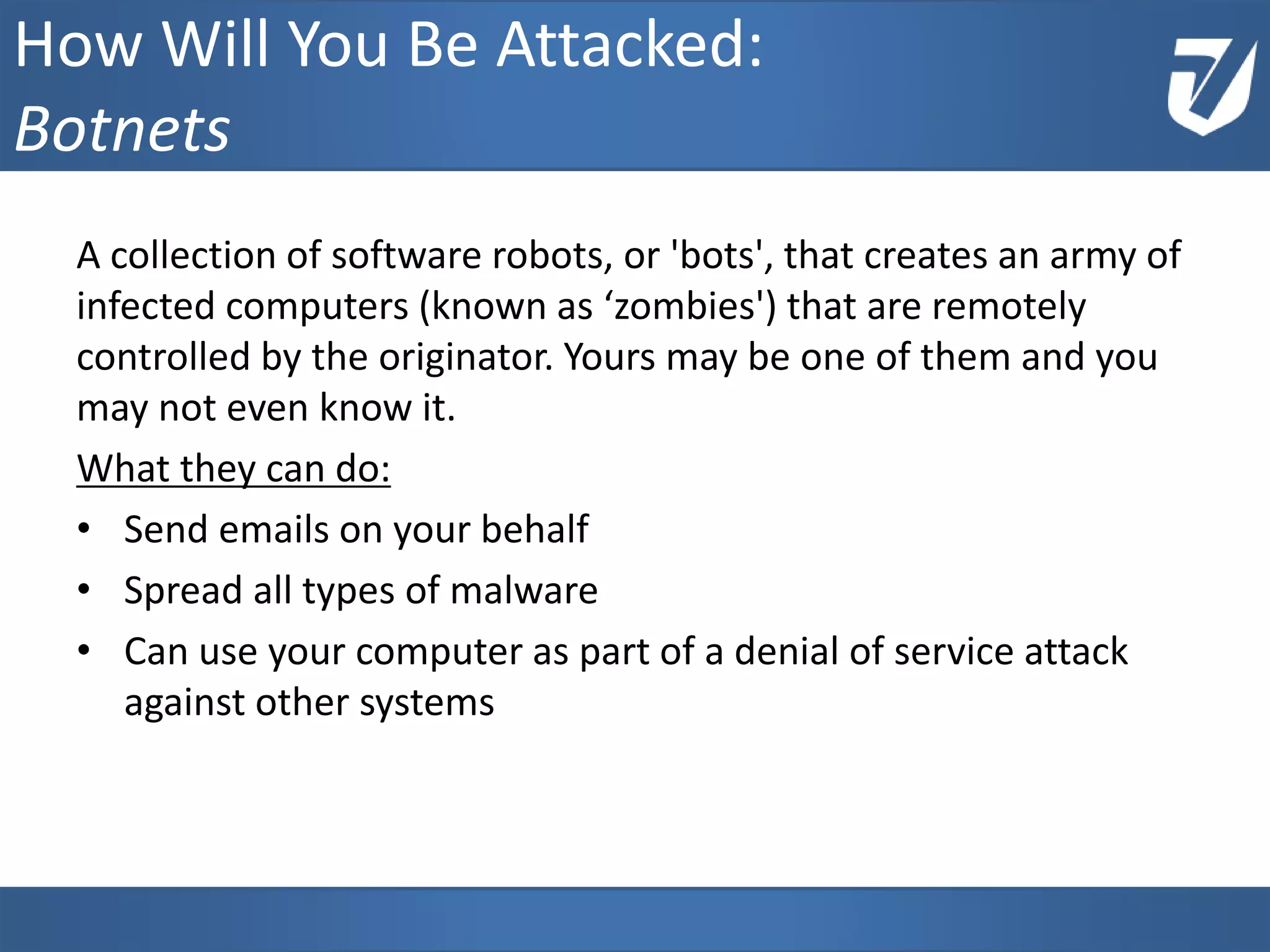 A collection of software robots, or 'bots', that creates an army of
infected computers (known as ‘zombies') that are remotely
controlled by the originator. Yours may be one of them and you
may not even know it.
What they can do:
• Send emails on your behalf
• Spread all types of malware
• Can use your computer as part of a denial of service attack
against other systems
How Will You Be Attacked:
Botnets
 