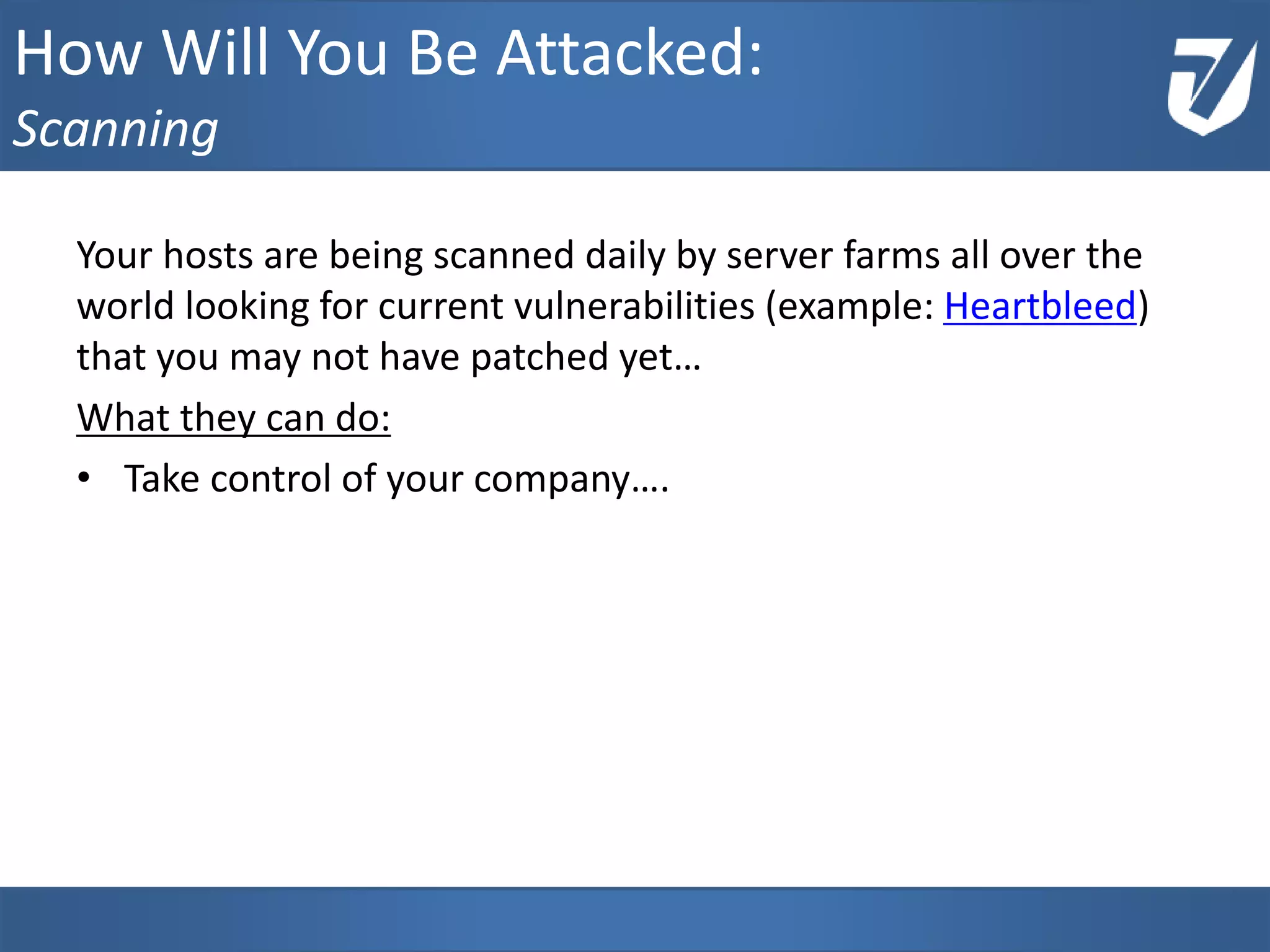 Your hosts are being scanned daily by server farms all over the
world looking for current vulnerabilities (example: Heartbleed)
that you may not have patched yet…
What they can do:
• Take control of your company….
How Will You Be Attacked:
Scanning
 