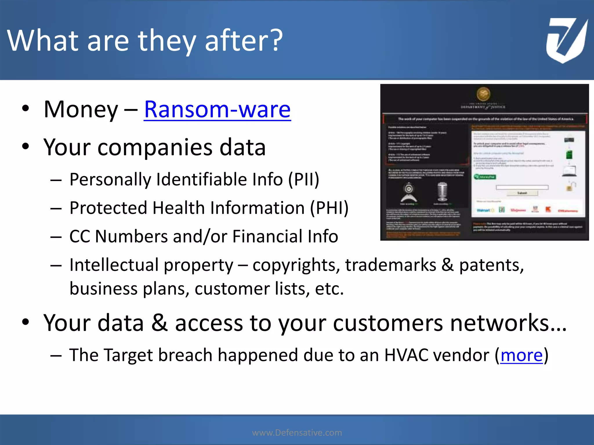 • Money – Ransom-ware
• Your companies data
– Personally Identifiable Info (PII)
– Protected Health Information (PHI)
– CC Numbers and/or Financial Info
– Intellectual property – copyrights, trademarks & patents,
business plans, customer lists, etc.
• Your data & access to your customers networks…
– The Target breach happened due to an HVAC vendor (more)
What are they after?
www.Defensative.com
 