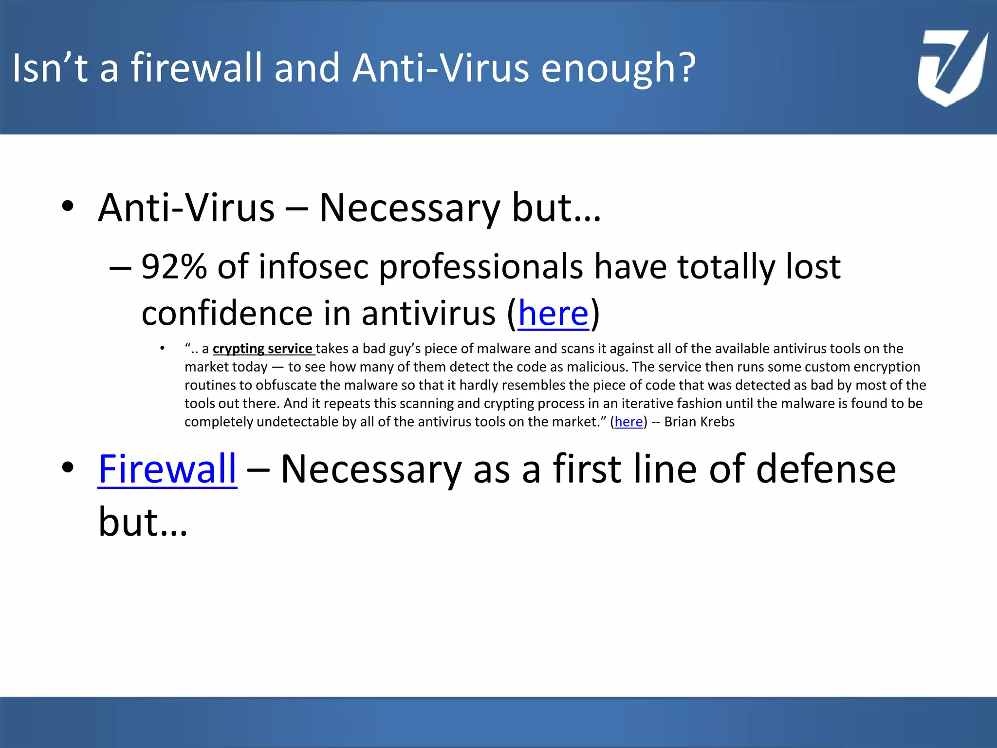 • Anti-Virus – Necessary but…
– 92% of infosec professionals have totally lost
confidence in antivirus (here)
• “.. a crypting service takes a bad guy’s piece of malware and scans it against all of the available antivirus tools on the
market today — to see how many of them detect the code as malicious. The service then runs some custom encryption
routines to obfuscate the malware so that it hardly resembles the piece of code that was detected as bad by most of the
tools out there. And it repeats this scanning and crypting process in an iterative fashion until the malware is found to be
completely undetectable by all of the antivirus tools on the market.” (here) -- Brian Krebs
• Firewall – Necessary as a first line of defense
but…
www.Defensative.com
Isn’t a firewall and Anti-Virus enough?
 