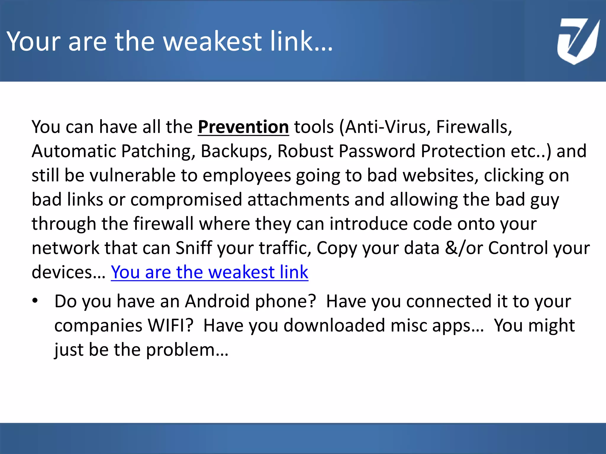 You can have all the Prevention tools (Anti-Virus, Firewalls,
Automatic Patching, Backups, Robust Password Protection etc..) and
still be vulnerable to employees going to bad websites, clicking on
bad links or compromised attachments and allowing the bad guy
through the firewall where they can introduce code onto your
network that can Sniff your traffic, Copy your data &/or Control your
devices… You are the weakest link
• Do you have an Android phone? Have you connected it to your
companies WIFI? Have you downloaded misc apps… You might
just be the problem…
Your are the weakest link…
 
