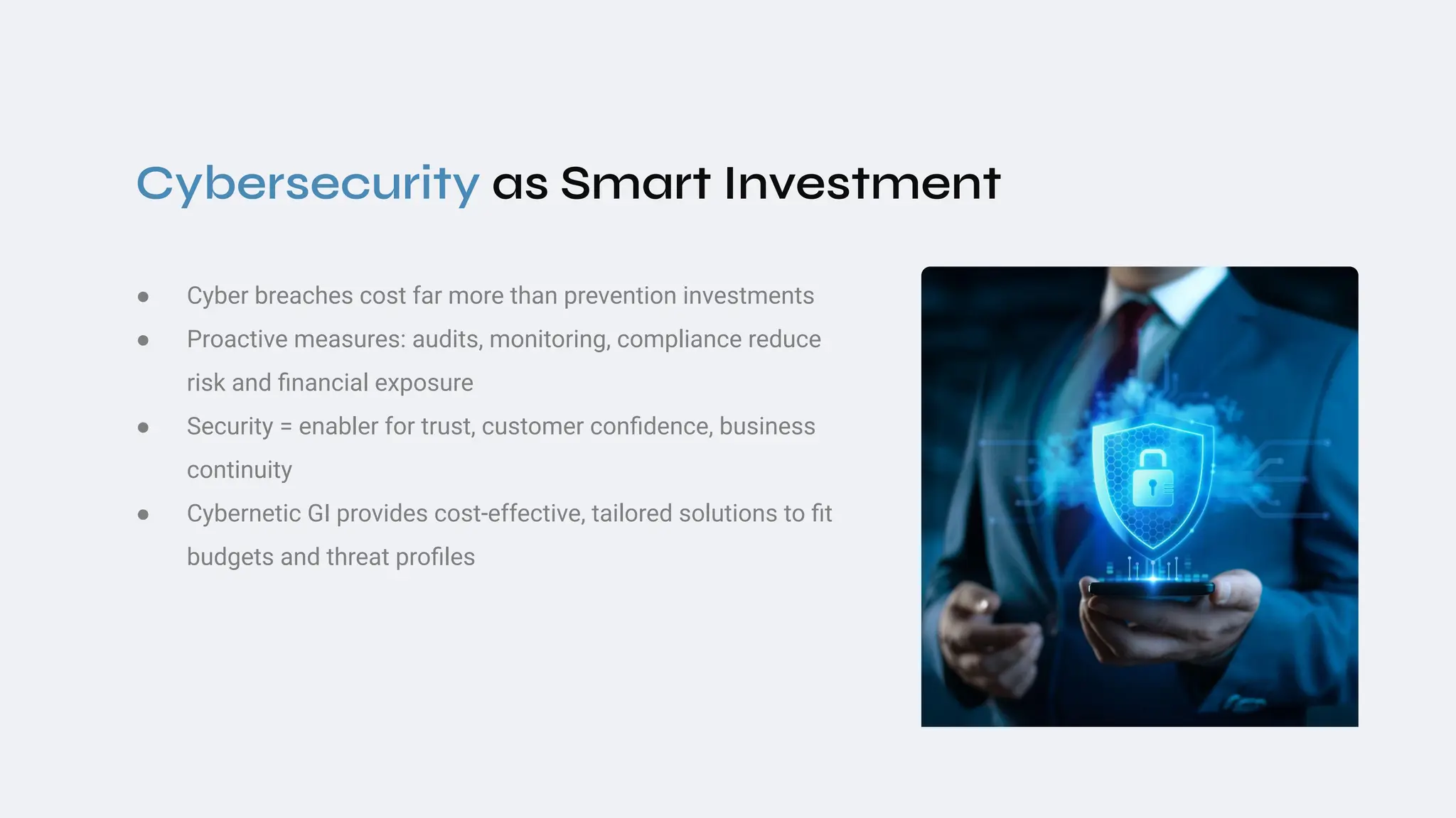 Cybersecurity as Smart Investment
● Cyber breaches cost far more than prevention investments
● Proactive measures: audits, monitoring, compliance reduce
risk and ﬁnancial exposure
● Security = enabler for trust, customer conﬁdence, business
continuity
● Cybernetic GI provides cost‑effective, tailored solutions to ﬁt
budgets and threat proﬁles
 