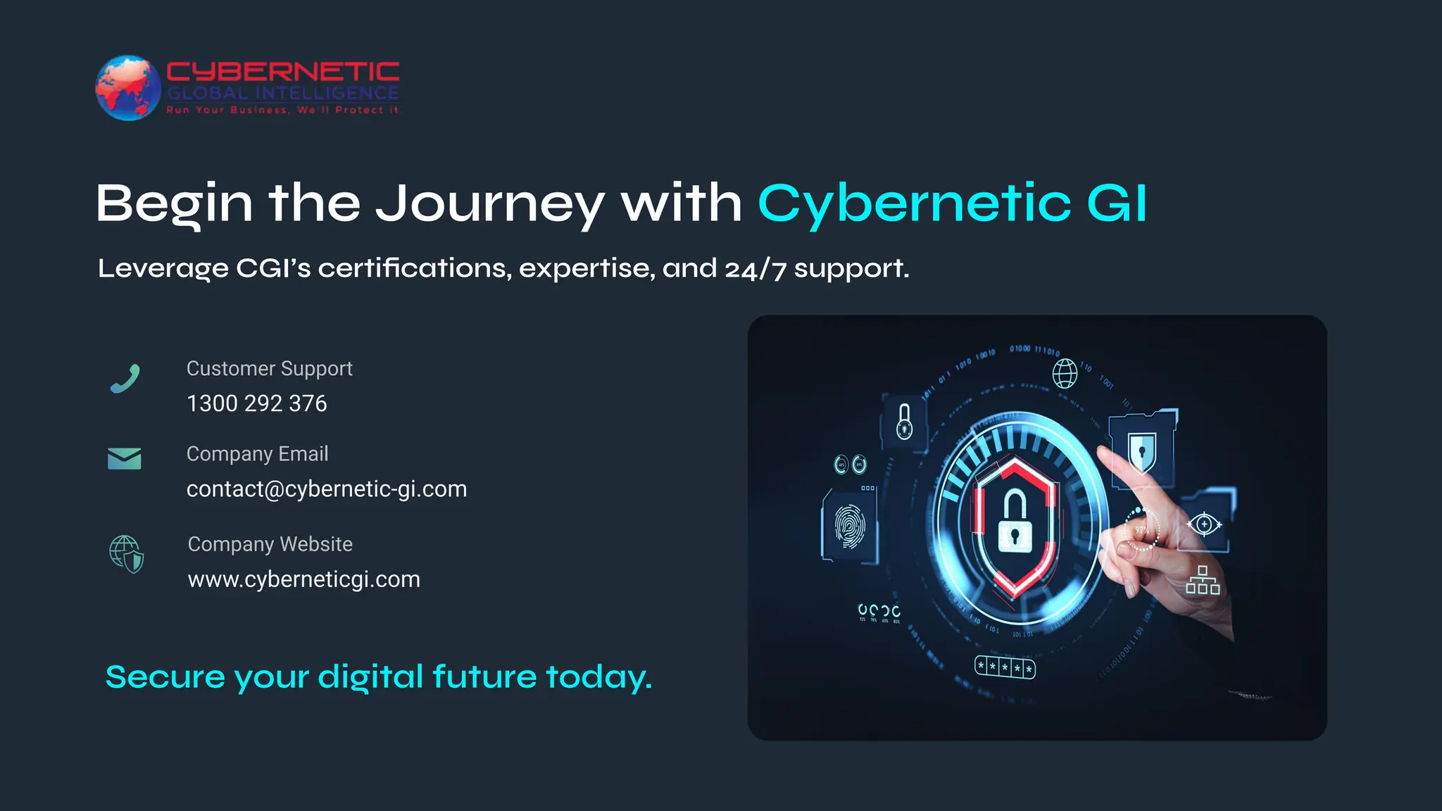 Begin the Journey with Cybernetic GI
1300 292 376
Customer Support
contact@cybernetic‑gi.com
Company Email
Secure your digital future today.
www.cyberneticgi.com
Company Website
Leverage CGI’s certiﬁcations, expertise, and 24/7 support.
 
