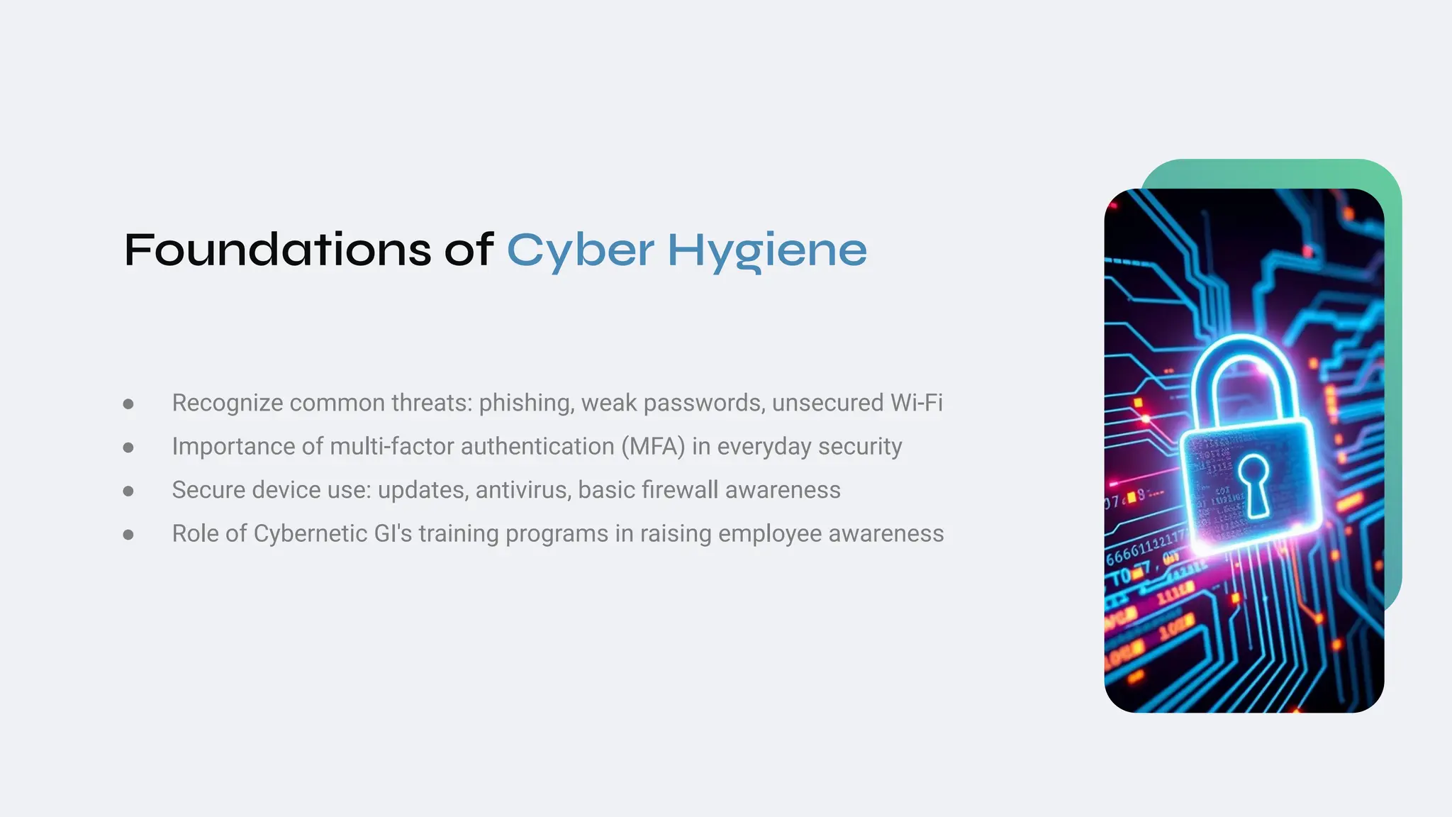 Foundations of Cyber Hygiene
● Recognize common threats: phishing, weak passwords, unsecured Wi‑Fi
● Importance of multi‑factor authentication (MFA) in everyday security
● Secure device use: updates, antivirus, basic ﬁrewall awareness
● Role of Cybernetic GI's training programs in raising employee awareness
 