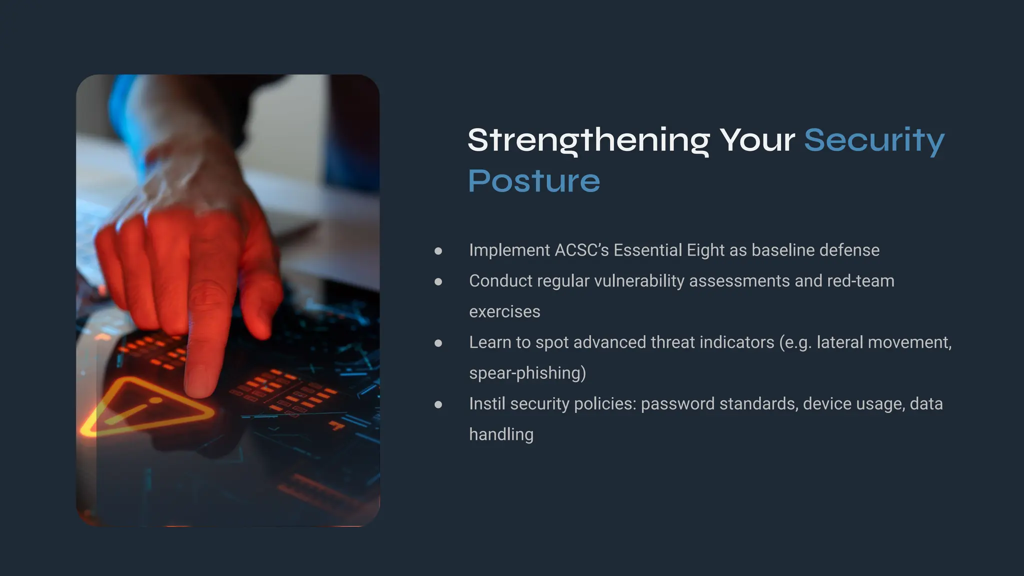 Strengthening Your Security
Posture
● Implement ACSC’s Essential Eight as baseline defense
● Conduct regular vulnerability assessments and red‑team
exercises
● Learn to spot advanced threat indicators (e.g. lateral movement,
spear‑phishing)
● Instil security policies: password standards, device usage, data
handling
 