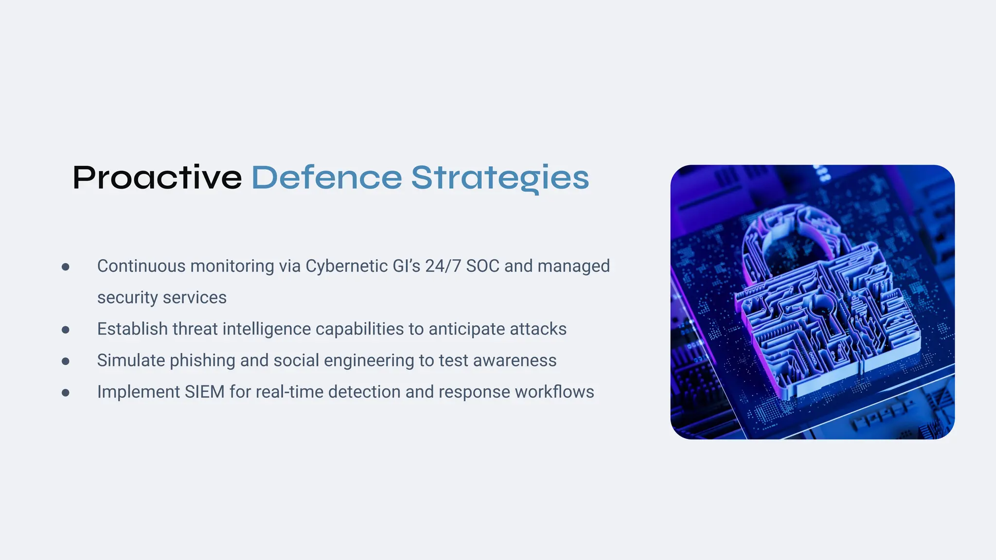Proactive Defence Strategies
● Continuous monitoring via Cybernetic GI’s 24/7 SOC and managed
security services
● Establish threat intelligence capabilities to anticipate attacks
● Simulate phishing and social engineering to test awareness
● Implement SIEM for real‑time detection and response workﬂows
 