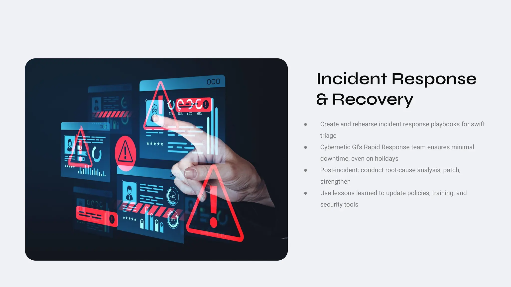 Incident Response
& Recovery
● Create and rehearse incident response playbooks for swift
triage
● Cybernetic GI's Rapid Response team ensures minimal
downtime, even on holidays
● Post‑incident: conduct root‑cause analysis, patch,
strengthen
● Use lessons learned to update policies, training, and
security tools
 