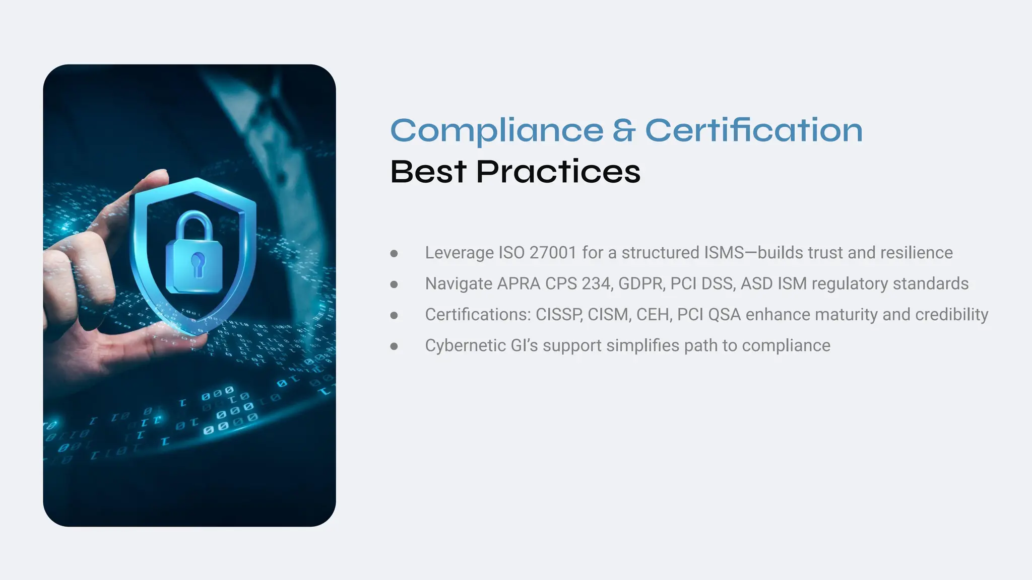 Compliance & Certiﬁcation
Best Practices
● Leverage ISO 27001 for a structured ISMS—builds trust and resilience
● Navigate APRA CPS 234, GDPR, PCI DSS, ASD ISM regulatory standards
● Certiﬁcations: CISSP, CISM, CEH, PCI QSA enhance maturity and credibility
● Cybernetic GI’s support simpliﬁes path to compliance
 