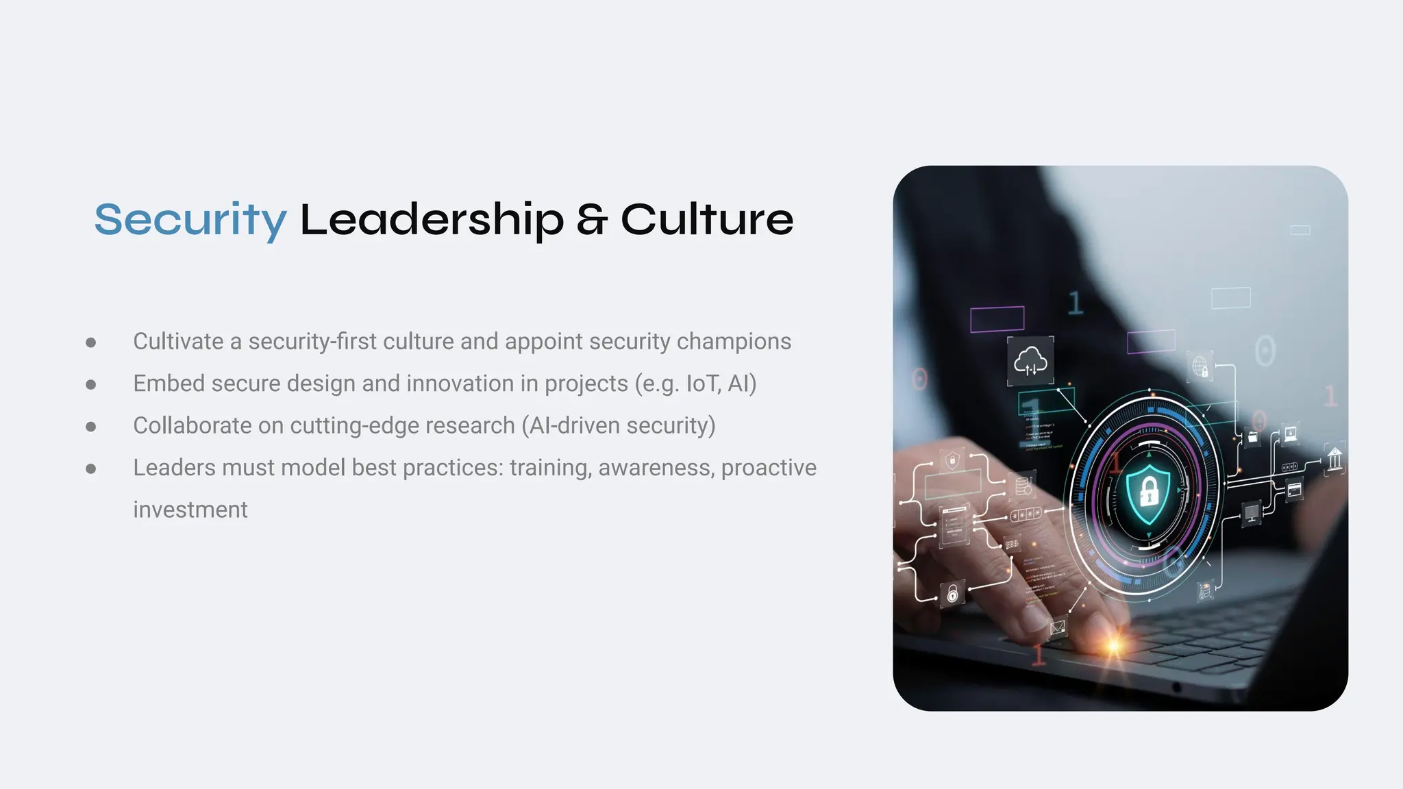 Security Leadership & Culture
● Cultivate a security-ﬁrst culture and appoint security champions
● Embed secure design and innovation in projects (e.g. IoT, AI)
● Collaborate on cutting‑edge research (AI‑driven security)
● Leaders must model best practices: training, awareness, proactive
investment
 