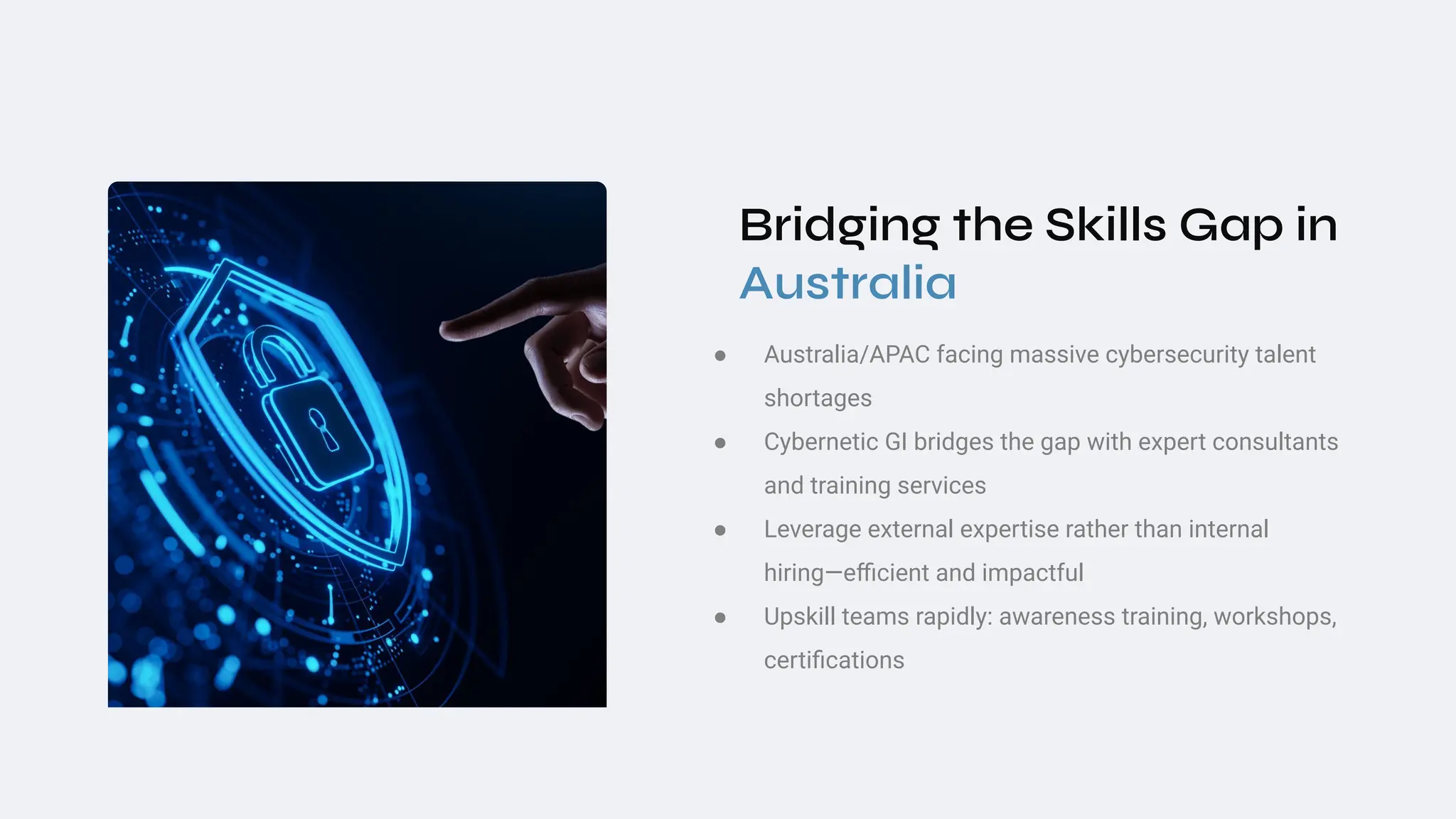 Bridging the Skills Gap in
Australia
● Australia/APAC facing massive cybersecurity talent
shortages
● Cybernetic GI bridges the gap with expert consultants
and training services
● Leverage external expertise rather than internal
hiring—eﬃcient and impactful
● Upskill teams rapidly: awareness training, workshops,
certiﬁcations
 