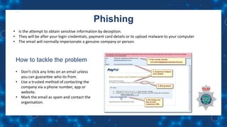 Phishing
• Is the attempt to obtain sensitive information by deception.
• They will be after your login credentials, payment card details or to upload malware to your computer
• The email will normally impersonate a genuine company or person.
How to tackle the problem
• Don’t click any links on an email unless
you can guarantee who its from.
• Use a trusted method of contacting the
company via a phone number, app or
website.
• Mark the email as spam and contact the
organisation.
 