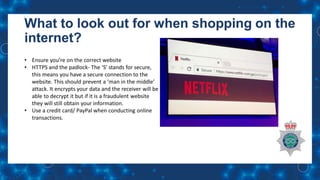 What to look out for when shopping on the
internet?
• Ensure you’re on the correct website
• HTTPS and the padlock- The ‘S’ stands for secure,
this means you have a secure connection to the
website. This should prevent a ‘man in the middle’
attack. It encrypts your data and the receiver will be
able to decrypt it but if it is a fraudulent website
they will still obtain your information.
• Use a credit card/ PayPal when conducting online
transactions.
 
