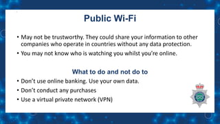 Public Wi-Fi
• May not be trustworthy. They could share your information to other
companies who operate in countries without any data protection.
• You may not know who is watching you whilst you’re online.
What to do and not do to
• Don’t use online banking. Use your own data.
• Don’t conduct any purchases
• Use a virtual private network (VPN)
 