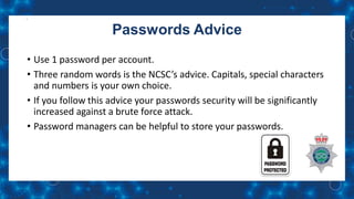 Passwords Advice
• Use 1 password per account.
• Three random words is the NCSC’s advice. Capitals, special characters
and numbers is your own choice.
• If you follow this advice your passwords security will be significantly
increased against a brute force attack.
• Password managers can be helpful to store your passwords.
 