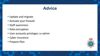 Advice
• Update and migrate
• Activate your firewall
• Staff awareness
• Data encryption
• User accounts privileges i.e admin
• Cyber insurance
• Prepare Plan
 