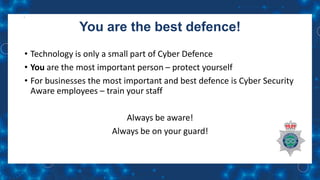 You are the best defence!
• Technology is only a small part of Cyber Defence
• You are the most important person – protect yourself
• For businesses the most important and best defence is Cyber Security
Aware employees – train your staff
Always be aware!
Always be on your guard!
 