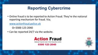 Reporting Cybercrime
• Online fraud is to be reported to Action Fraud. They’re the national
reporting mechanism for fraud. Via;
www.actionfraud.police.uk
Or 0300 123 2040
• Can be reported 24/7 via the website.
 