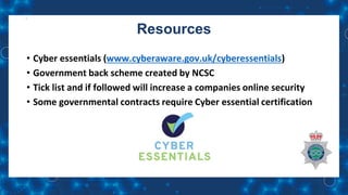 Resources
• Cyber essentials (www.cyberaware.gov.uk/cyberessentials)
• Government back scheme created by NCSC
• Tick list and if followed will increase a companies online security
• Some governmental contracts require Cyber essential certification
 