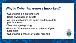 Why is Cyber Awareness Important?
• Cyber crime is a growing trend
• Raise awareness of threats
• As with most crimes the police can’t tackle this
problem alone
• To encourage reporting
• Promote Government backed scheme ‘Cyber
Essentials’
• Cyber crime is massively under reported.
 